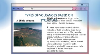 TYPES OF VOLCANOES BASED ON
STRUCTURE
3. Shield Volcano
Shield volcanoes are large, broad
volcanoes that look similar to shields
from above – hence the name.
These volcanoes are built almost
entirely of fluid lava flow thus these
volcanoes are not steep. They can be
easily identified because they are tall and
broad, with flat, rounded shapes.
The lava is not accompanied
by pyroclastic materials, which makes
shield volcanoes relatively safe.
Eruptions at shield volcanoes are only
explosive if water somehow
gets into the vent.
 