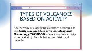 TYPES OF VOLCANOES
BASED ON ACTIVITY
Another way of classifying volcanoes according to
the Philippine Institute of Volcanology and
Seismology (PHIVOLCS) is based on their activity
as indicated by their behavior and historical
records.
 