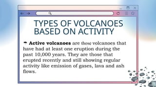 TYPES OF VOLCANOES
BASED ON ACTIVITY
 Active volcanoes are those volcanoes that
have had at least one eruption during the
past 10,000 years. They are those that
erupted recently and still showing regular
activity like emission of gases, lava and ash
flows.
 