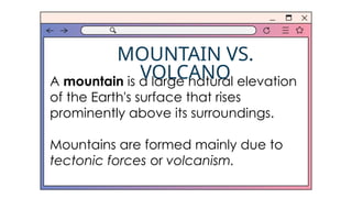 MOUNTAIN VS.
VOLCANO
A mountain is a large natural elevation
of the Earth's surface that rises
prominently above its surroundings.
Mountains are formed mainly due to
tectonic forces or volcanism.
 