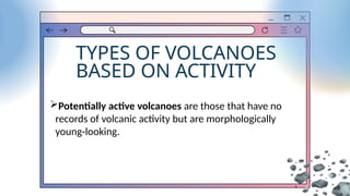 TYPES OF VOLCANOES
BASED ON ACTIVITY
Potentially active volcanoes are those that have no
records of volcanic activity but are morphologically
young-looking.
 