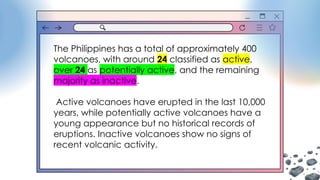 The Philippines has a total of approximately 400
volcanoes, with around 24 classified as active,
over 24 as potentially active, and the remaining
majority as inactive.
Active volcanoes have erupted in the last 10,000
years, while potentially active volcanoes have a
young appearance but no historical records of
eruptions. Inactive volcanoes show no signs of
recent volcanic activity.
 