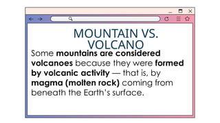 MOUNTAIN VS.
VOLCANO
Some mountains are considered
volcanoes because they were formed
by volcanic activity — that is, by
magma (molten rock) coming from
beneath the Earth’s surface.
 