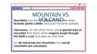 MOUNTAIN VS.
VOLCANO
Mountains can form in different ways, like when
tectonic plates collide and push the land upward.
Volcanoes, on the other hand, are a special type of
mountain that forms when magma erupts through
the Earth’s crust and piles up over time.
So, all volcanoes are mountains, but not all
mountains are volcanoes.
 