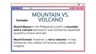MOUNTAIN VS.
VOLCANO
✅ Example:
Mount Mayon in the Philippines is both a mountain
and a volcano because it was formed by repeated
eruptions of lava and ash.
Mount Everest, however, is not a volcano—it was
formed by the collision of tectonic plates, not by
magma.
 
