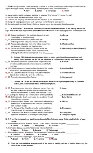 23.Stockholm Syndrome is characterized by a captive or victim’s sympathy and eventually submission to her
captor (kidnapper, rapist). Malinche being affected by this is then considered to be a:
A. hero B. traitor C. temptress D. victim
24. What could probably motivated Malinche to serve as “The Tongue” of Hernan Cortes?
A. She fell in love with Hernan Cortes at first sight.
B. That was her only way out of slavery for she was sold by her own mother.
C. Being with a conquistador was such a privilege and an honor to be in control.
D. She deliberately tempted Hernan Cortes to choose her as she can speak three languages.
II. A. Choices A-D. Match each statement on the left with the term used in the literary text on the
right. Select the most appropriate letter of the correct answer on the space provided before each item.
D_ 25. Beauty is dictated by the society in Japan, this is an A. slavery
unusual kind of beauty to many.
C_ 26. Aztecs believed this could please their god B. strange
and will give them a bountiful harvest afterwards.
A_ 27. Aztecs captured people from other tribes, made them C. blood sacrifice
warriors and those who lost they imprison.
B_ 28. People with Autism spectrum Disorder (ASD) are D. blackening of teeth (Ohaguro)
discriminated because their social, communicative,
and cognitive functions are impaired. They are________.
B. Choices E-H. On the left are the description of either stated traditions or customs and
literary facts while on the left are the traditions or customs and literary facts described.
F_ 29. A traditional Japanese custom where single individuals E. Nahuatl
are introduced to each other to consider a possibility for
marriage.
G_ 30.Philippine custom of meeting of the families of the couple F. Omiai or Miai
to talk about the wedding and other arrangements.
H_ 31.The God of the Aztecs who they believed would come G. Pamamanhikan
back to their lands in the form of a white man.
E_ 32. The native language of the Aztecs. H. Quetzalcoatl
C. Choices I-N. On the left are the descriptions while on the right are pertaining to countries
culture, and personalities stated on the descriptions.
K_ 33. They capture men from other tribes and convert them into I. Japan
warriors, make them fight for entertainment or sacrifice
them if they were killed. (Country from numbers 33-35)
I_ 34. Dating and marriage is a social function and responsibility. J. Malinalli or Malinche or
M_ 35. Celebrating the death anniversary of a loved one through Doña Marina
babang luksa or lungkasan.
N_ 36. The warlord who reigned from 1606-1869, the longest era K. Mexico
and the start of the decline of the samurais. (Personality
from numbers 36-38)
J_ 37. The Tongue of the Aztec Empire who contributed to the L. Montezuma
downfall of one of the greatest civilization of mankind.
L_ 38. The leader of the Aztec Empire who was subdued by the M. Philippines
Spaniards and stoned to death by his own people. N. Tokugawa Ieyasu
III. A. From the choices given, give the counterpart of the following pairs. Write only the letter of your
choice.
39. Christopher Columbus: America; Hernan Cortes: Mexico; Ferdinand Magellan: _____________
A. China B. Japan C. Philippines D. Thailand
40. Interpreter: Beauty pageant:; Pocahontas: Indians; Malinalli: ___________
A. Aztecs B. Incas D. Mayans E. Vietnamese
41. Prenuptial agreement: Americans; Pamamanhikan: Philippines; Omiai or Miai: _____________;
A. Chinese B. Japanese C. Koreans D. Thais
42. Filipino: Philippines; Nipponggo: Japan; Nahuatl: __________
A. Brazil B. Chile C. Colombia D. Mexico
B. From the choices below, analyze which of the needs is met by each set of needs. Select only the
letter of the nearest answer.
 