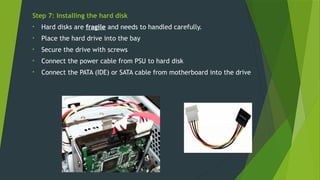 Step 7: Installing the hard disk
• Hard disks are fragile and needs to handled carefully.
• Place the hard drive into the bay
• Secure the drive with screws
• Connect the power cable from PSU to hard disk
• Connect the PATA (IDE) or SATA cable from motherboard into the drive
 