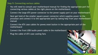 Step 9: Connecting various cables
• You will need to consult your motherboard manual for finding the appropriate port for
connecting various cables at the right places on the motherboard.
• Connect the large ATX power connector to the power supply port on your motherboard
• Next get hold of the smaller square power connector which supplies power to the
processor and connect it to the appropriate port by taking help from your motherboard
manual
• Connect the ATX case cables for power,reset button in the appropriate port of the
motherboard
• Connect the front USB/audio panel cable in the motherboard
• Plug the cable of ATX case cooling fans
 