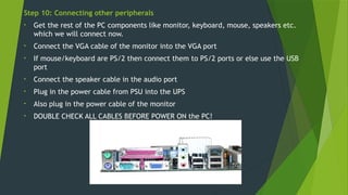 Step 10: Connecting other peripherals
• Get the rest of the PC components like monitor, keyboard, mouse, speakers etc.
which we will connect now.
• Connect the VGA cable of the monitor into the VGA port
• If mouse/keyboard are PS/2 then connect them to PS/2 ports or else use the USB
port
• Connect the speaker cable in the audio port
• Plug in the power cable from PSU into the UPS
• Also plug in the power cable of the monitor
• DOUBLE CHECK ALL CABLES BEFORE POWER ON the PC!
 