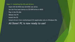Step 11: Installing the OS and drivers
• Insert OS CD/DVD into CD/DVD rom drive.
• Set the first boot device to CD/DVD drive in BIOS
• Pop in the OS disk
• Reboot the PC
• Install the OS
• Install drivers from motherboard CD (applicable only to Windows OS)
• All Done! PC is now ready to use!
 