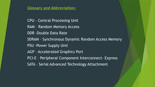 Glossary and Abbreviation:
CPU – Central Processing Unit
RAM – Random Memory Access
DDR -Double Data Rate
SDRAM – Synchronous Dynamic Random Access Memory
PSU -Power Supply Unit
AGP – Accelerated Graphics Port
PCI-E – Peripheral Component Interconnect- Express
SATA – Serial Advanced Technology Attachment
 