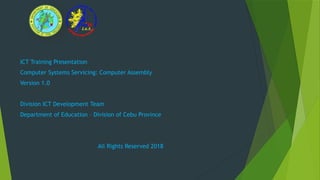 ICT Training Presentation
Computer Systems Servicing: Computer Assembly
Version 1.0
Division ICT Development Team
Department of Education – Division of Cebu Province
All Rights Reserved 2018
 