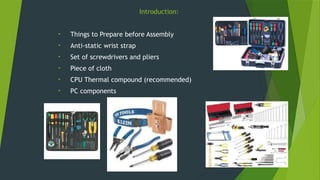 Introduction:
• Things to Prepare before Assembly
• Anti-static wrist strap
• Set of screwdrivers and pliers
• Piece of cloth
• CPU Thermal compound (recommended)
• PC components
 