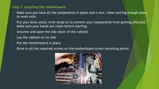 Step 1: Installing the motherboard
• Make sure you have all the components in place and a nice, clean and big enough place
to work with.
• Put your antic-static wrist strap on to prevent your components from getting affected.
Make sure your hands are clean before starting.
• Unscrew and open the side doors of the cabinet
• Lay the cabinet on its side
• Put the motherboard in place
• Drive in all the required screws on the motherboard screw mounting points.
 