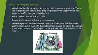 Step 3: Installing the heat sink
• After installing the processor we proceed to installing the heat sink. There
are different kinds of heat sinks that are bundled with the processor and
each has a different way of installation.
• Place the heat sink on the processor
• Secure the heat sink with the lever or screws.
• After this you will need to connect the cable of the heat sink fan on the
motherboard. Again look into the motherboard manual on where to connect
it and then connect it to the right port to get your heat sink in operational
mode.
 