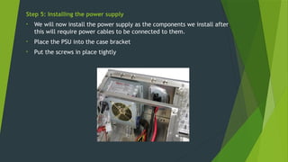 Step 5: Installing the power supply
• We will now install the power supply as the components we install after
this will require power cables to be connected to them.
• Place the PSU into the case bracket
• Put the screws in place tightly
 