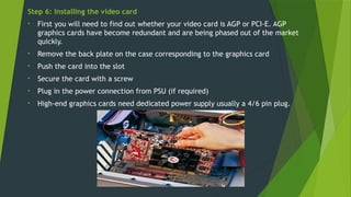 Step 6: Installing the video card
• First you will need to find out whether your video card is AGP or PCI-E. AGP
graphics cards have become redundant and are being phased out of the market
quickly.
• Remove the back plate on the case corresponding to the graphics card
• Push the card into the slot
• Secure the card with a screw
• Plug in the power connection from PSU (if required)
• High-end graphics cards need dedicated power supply usually a 4/6 pin plug.
 