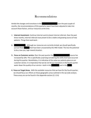 Recommendations
	
  

Amidst	
  the	
  changes	
  and	
  transitions	
  in	
  the	
  Administration	
  Office	
  over	
  the	
  past	
  couple	
  of	
  
months,	
  the	
  recommendations	
  of	
  this	
  quarterly	
  report	
  have	
  been	
  adjusted	
  to	
  take	
  into	
  
account	
  those	
  factors,	
  and	
  our	
  resources	
  at	
  the	
  time.	
  	
  
	
  
1. Internet	
  investment.	
  Continue	
  Internet	
  work	
  to	
  boost	
  Internet	
  referrals.	
  Over	
  the	
  past	
  
three	
  months,	
  Internet	
  referrals	
  have	
  proven	
  to	
  be	
  a	
  stable	
  and	
  growing	
  source	
  of	
  new	
  
patients.	
  Things	
  that	
  need	
  work:	
  	
  
	
  
2. Doctor	
  Referral.	
  	
  Although	
  our	
  resources	
  are	
  currently	
  limited,	
  we	
  should	
  specifically	
  
pursue	
  those	
  doctors	
  that	
  have	
  been	
  uncovered	
  by	
  the	
  HRD	
  model.	
  This	
  has	
  the	
  potential	
  
to	
  be	
  a	
  low	
  cost,	
  high	
  reward	
  situation.	
  
	
  
3. Focus	
  on	
  Customer	
  service.	
  Over	
  the	
  past	
  quarter	
  the	
  family/friend	
  (Patient)	
  source	
  has	
  
increased	
  by	
  10%.	
  This	
  is	
  specifically	
  surprising	
  considering	
  the	
  shifts	
  that	
  have	
  occurred	
  
during	
  this	
  quarter.	
  Nonetheless,	
  it	
  is	
  indicative	
  of	
  the	
  value	
  our	
  patients	
  place	
  on	
  our	
  
customer	
  service.	
  It	
  is	
  imperative	
  that	
  we	
  do	
  not	
  let	
  our	
  transitions	
  in	
  the	
  fourth	
  quarter	
  
water	
  down	
  the	
  quality	
  of	
  our	
  service—both	
  in	
  the	
  Call	
  Center	
  and	
  in	
  the	
  Clinics.	
  	
  
	
  
4. Focus	
  on	
  Target	
  Areas.	
  	
  With	
  the	
  available	
  resources	
  that	
  we	
  have	
  for	
  the	
  fourth	
  quarter,	
  
we	
  should	
  focus	
  our	
  efforts	
  on	
  those	
  geographic	
  areas	
  outlined	
  in	
  the	
  zip-­‐code	
  analysis.	
  
These	
  areas	
  are	
  can	
  be	
  found	
  in	
  the	
  Appendix	
  section	
  (2.1-­‐2.6)	
  	
  
	
  
	
  
	
  
	
  

 
