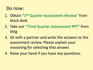 Do now:
1. Obtain “3rd Quarter Assessment Review” from
   black desk
2. Take out “Third Quarter Assessment PPT” from
   blog
3. Sit with a partner and write the answers to the
   assessment review. Please explain your
   reasoning for selecting that answer.
4. Raise your hand if you have any questions.
 