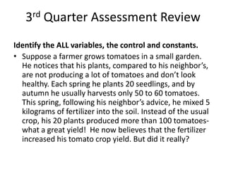 3rd Quarter Assessment Review
Identify the ALL variables, the control and constants.
• Suppose a farmer grows tomatoes in a small garden.
  He notices that his plants, compared to his neighbor’s,
  are not producing a lot of tomatoes and don’t look
  healthy. Each spring he plants 20 seedlings, and by
  autumn he usually harvests only 50 to 60 tomatoes.
  This spring, following his neighbor’s advice, he mixed 5
  kilograms of fertilizer into the soil. Instead of the usual
  crop, his 20 plants produced more than 100 tomatoes-
  what a great yield! He now believes that the fertilizer
  increased his tomato crop yield. But did it really?
 