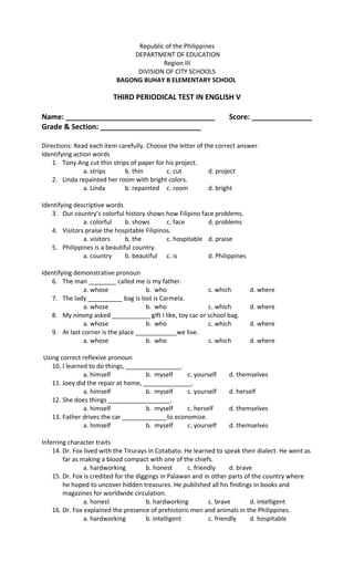 Republic of the Philippines
DEPARTMENT OF EDUCATION
Region III
DIVISION OF CITY SCHOOLS
BAGONG BUHAY B ELEMENTARY SCHOOL
THIRD PERIODICAL TEST IN ENGLISH V
Name: _____________________________________ Score: _______________
Grade & Section: _________________________
Directions: Read each item carefully. Choose the letter of the correct answer.
Identifying action words
1. Tony Ang cut thin strips of paper for his project.
a. strips b. thin c. cut d. project
2. Linda repainted her room with bright colors.
a. Linda b. repainted c. room d. bright
Identifying descriptive words
3. Our country’s colorful history shows how Filipino face problems.
a. colorful b. shows c. face d. problems
4. Visitors praise the hospitable Filipinos.
a. visitors b. the c. hospitable d. praise
5. Philippines is a beautiful country.
a. country b. beautiful c. is d. Philippines
Identifying demonstrative pronoun
6. The man ________ called me is my father.
a. whose b. who c. which d. where
7. The lady __________ bag is lost is Carmela.
a. whose b. who c. which d. where
8. My ninong asked ___________ gift I like, toy car or school bag.
a. whose b. who c. which d. where
9. At last corner is the place ____________we live.
a. whose b. who c. which d. where
Using correct reflexive pronoun
10. I learned to do things, ________________.
a. himself b. myself c. yourself d. themselves
11. Joey did the repair at home, ______________.
a. himself b. myself c. yourself d. herself
12. She does things __________________.
a. himself b. myself c. herself d. themselves
13. Father drives the car _____________to economize.
a. himself b. myself c. yourself d. themselves
Inferring character traits
14. Dr. Fox lived with the Tirurays in Cotabato. He learned to speak their dialect. He went as
far as making a blood compact with one of the chiefs.
a. hardworking b. honest c. friendly d. brave
15. Dr. Fox is credited for the diggings in Palawan and in other parts of the country where
he hoped to uncover hidden treasures. He published all his findings in books and
magazines for worldwide circulation.
a. honest b. hardworking c. brave d. intelligent
16. Dr. Fox explained the presence of prehistoric men and animals in the Philippines.
a. hardworking b. intelligent c. friendly d. hospitable
 