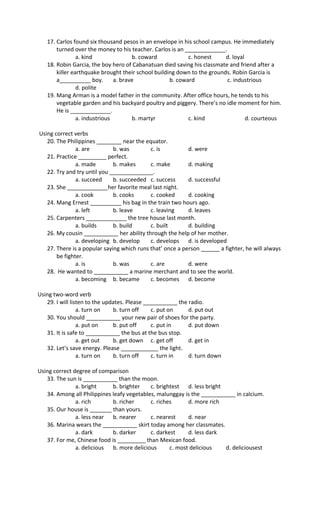 17. Carlos found six thousand pesos in an envelope in his school campus. He immediately
turned over the money to his teacher. Carlos is an _____________.
a. kind b. coward c. honest d. loyal
18. Robin Garcia, the boy hero of Cabanatuan died saving his classmate and friend after a
killer earthquake brought their school building down to the grounds. Robin Garcia is
a__________ boy. a. brave b. coward c. industrious
d. polite
19. Mang Arman is a model father in the community. After office hours, he tends to his
vegetable garden and his backyard poultry and piggery. There’s no idle moment for him.
He is _____________.
a. industrious b. martyr c. kind d. courteous
Using correct verbs
20. The Philippines ________ near the equator.
a. are b. was c. is d. were
21. Practice _________ perfect.
a. made b. makes c. make d. making
22. Try and try until you ______________.
a. succeed b. succeeded c. success d. successful
23. She _____________her favorite meal last night.
a. cook b. cooks c. cooked d. cooking
24. Mang Ernest __________ his bag in the train two hours ago.
a. left b. leave c. leaving d. leaves
25. Carpenters _____________ the tree house last month.
a. builds b. build c. built d. building
26. My cousin ___________ her ability through the help of her mother.
a. developing b. develop c. develops d. is developed
27. There is a popular saying which runs that’ once a person ______ a fighter, he will always
be fighter.
a. is b. was c. are d. were
28. He wanted to ___________ a marine merchant and to see the world.
a. becoming b. became c. becomes d. become
Using two-word verb
29. I will listen to the updates. Please ___________ the radio.
a. turn on b. turn off c. put on d. put out
30. You should ___________ your new pair of shoes for the party.
a. put on b. put off c. put in d. put down
31. It is safe to ___________ the bus at the bus stop.
a. get out b. get down c. get off d. get in
32. Let’s save energy. Please ____________ the light.
a. turn on b. turn off c. turn in d. turn down
Using correct degree of comparison
33. The sun is ___________ than the moon.
a. bright b. brighter c. brightest d. less bright
34. Among all Philippines leafy vegetables, malunggay is the ___________ in calcium.
a. rich b. richer c. riches d. more rich
35. Our house is _______ than yours.
a. less near b. nearer c. nearest d. near
36. Marina wears the ___________ skirt today among her classmates.
a. dark b. darker c. darkest d. less dark
37. For me, Chinese food is _________ than Mexican food.
a. delicious b. more delicious c. most delicious d. deliciousest
 
