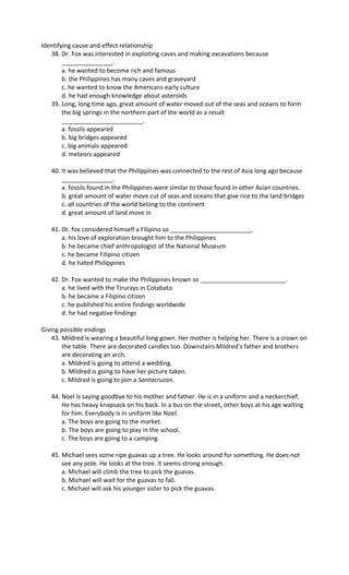 Identifying cause and effect relationship
38. Dr. Fox was interested in exploiting caves and making excavations because
_______________.
a. he wanted to become rich and famous
b. the Philippines has many caves and graveyard
c. he wanted to know the Americans early culture
d. he had enough knowledge about asteroids
39. Long, long time ago, great amount of water moved out of the seas and oceans to form
the big springs in the northern part of the world as a result
________________________.
a. fossils appeared
b. big bridges appeared
c. big animals appeared
d. meteors appeared
40. It was believed that the Philippines was connected to the rest of Asia long ago because
_______________.
a. fossils found in the Philippines were similar to those found in other Asian countries.
b. great amount of water move cut of seas and oceans that give rice to the land bridges
c. all countries of the world belong to the continent
d. great amount of land move in
41. Dr. fox considered himself a Filipino so ________________________.
a. his love of exploration brought him to the Philippines
b. he became chief anthropologist of the National Museum
c. he became Filipino citizen
d. he hated Philippines
42. Dr. Fox wanted to make the Philippines known so _________________________.
a. he lived with the Tirurays in Cotabato
b. he became a Filipino citizen
c. he published his entire findings worldwide
d. he had negative findings
Giving possible endings
43. Mildred is wearing a beautiful long gown. Her mother is helping her. There is a crown on
the table. There are decorated candles too. Downstairs Mildred’s father and brothers
are decorating an arch.
a. Mildred is going to attend a wedding.
b. Mildred is going to have her picture taken.
c. Mildred is going to join a Santacruzan.
44. Noel is saying goodbye to his mother and father. He is in a uniform and a neckerchief.
He has heavy knapsack on his back. In a bus on the street, other boys at his age waiting
for him. Everybody is in uniform like Noel.
a. The boys are going to the market.
b. The boys are going to play in the school.
c. The boys are going to a camping.
45. Michael sees some ripe guavas up a tree. He looks around for something. He does not
see any pole. He looks at the tree. It seems strong enough.
a. Michael will climb the tree to pick the guavas.
b. Michael will wait for the guavas to fall.
c. Michael will ask his younger sister to pick the guavas.
 