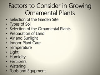 Factors to Consider in Growing
Ornamental Plants
• Selection of the Garden Site
• Types of Soil
• Selection of the Ornamental Plants
• Preparation of Land
• Air and Sunlight
• Indoor Plant Care
• Temperature
• Light
• Humidity
• Fertilizers
• Watering
• Tools and Equpment
 