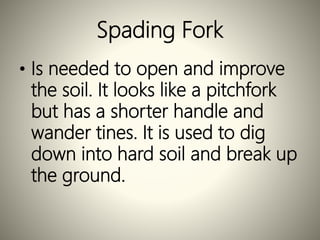 Spading Fork
• Is needed to open and improve
the soil. It looks like a pitchfork
but has a shorter handle and
wander tines. It is used to dig
down into hard soil and break up
the ground.
 