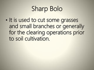 Sharp Bolo
• It is used to cut some grasses
and small branches or generally
for the clearing operations prior
to soil cultivation.
 