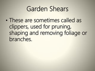Garden Shears
• These are sometimes called as
clippers, used for pruning,
shaping and removing foliage or
branches.
 