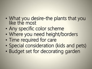 • What you desire-the plants that you
like the most
• Any specific color scheme
• Where you need height/borders
• Time required for care
• Special consideration (kids and pets)
• Budget set for decorating garden
 