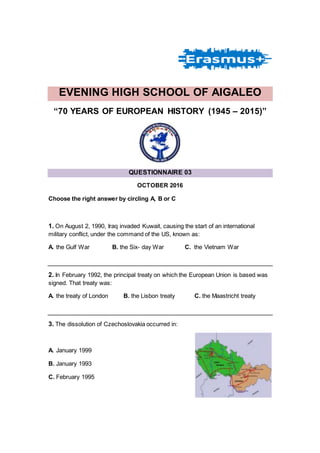 EVENING HIGH SCHOOL OF AIGALEO
“70 YEARS OF EUROPEAN HISTORY (1945 – 2015)”
QUESTIONNAIRE 03
OCTOBER 2016
Choose the right answer by circling A, B or C
1. On August 2, 1990, Iraq invaded Kuwait, causing the start of an international
military conflict, under the command of the US, known as:
Α. the Gulf War Β. the Six- day War C. the Vietnam War
2. In February 1992, the principal treaty on which the European Union is based was
signed. That treaty was:
Α. the treaty of London Β. the Lisbon treaty C. the Maastricht treaty
3. The dissolution of Czechoslovakia occurred in:
Α. January 1999
Β. January 1993
C. February 1995
 