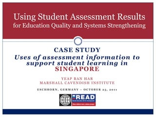 Using Student Assessment Results
for Education Quality and Systems Strengthening



           CASE STUDY
Uses of assessment information to
   support student learning in
           SINGAPORE
                YEAP BAN HAR
         MARSHALL CAVENDISH INSTITUTE
        ESCHBORN, GERMANY – OCTOBER 25, 2011
 