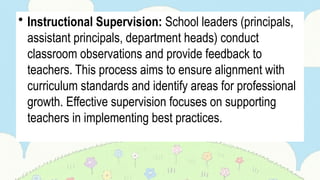 • Instructional Supervision: School leaders (principals,
assistant principals, department heads) conduct
classroom observations and provide feedback to
teachers. This process aims to ensure alignment with
curriculum standards and identify areas for professional
growth. Effective supervision focuses on supporting
teachers in implementing best practices.
 