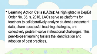 • Learning Action Cells (LACs): As highlighted in DepEd
Order No. 35, s. 2016, LACs serve as platforms for
teachers to collaboratively analyze student assessment
data, share successful teaching strategies, and
collectively problem-solve instructional challenges. This
peer-to-peer learning fosters the identification and
adoption of best practices.
 