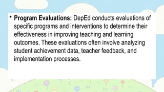 • Program Evaluations: DepEd conducts evaluations of
specific programs and interventions to determine their
effectiveness in improving teaching and learning
outcomes. These evaluations often involve analyzing
student achievement data, teacher feedback, and
implementation processes.
 