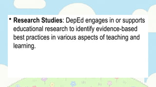 • Research Studies: DepEd engages in or supports
educational research to identify evidence-based
best practices in various aspects of teaching and
learning.
 