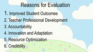 Reasons for Evaluation
1. Improved Student Outcomes
2. Teacher Professional Development
3. Accountability
4. Innovation and Adaptation
5. Resource Optimization
6. Credibility
 