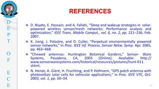 D
E
P
T
O
F
E
C
E
REFERENCES
11
 D. Niyato, E. Hossain, and A. Fallahi, “Sleep and wakeup strategies in solar-
powered wireless sensor/mesh networks: Performance analysis and
optimization,” IEEE Trans. Mobile Comput., vol. 6, no. 2, pp. 221–236, Feb.
2007.
 X. Jiang, J. Polastre, and D. Culler, “Perpetual environmentally powered
sensor networks,” in Proc. IEEE Inf. Process. Sensor Netw. Symp. Apr. 2005,
pp. 463–468.
 “Chewed antennas: Huntington Botanical Gardens,” Sensor- Ware
Systems, Pasadena, CA, 2003 [Online]. Available: http://
www.sensorwaresystems.com/historical/resources/pictures/hunt-011.
shtml.
 N. Henze, A. Giere, H. Fruchting, and P. Hofmann, “GPS patch antenna with
photovoltaic solar cells for vehicular applications,” in Proc. IEEE VTC, Oct.
2003, vol. 1, pp. 50–54.
 