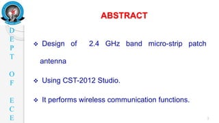 D
E
P
T
O
F
E
C
E
ABSTRACT
3
 Design of 2.4 GHz band micro-strip patch
antenna
 Using CST-2012 Studio.
 It performs wireless communication functions.
 