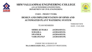 SRM VALLIAMMAI ENGINEERING COLLEGE
(AN AUTONOMOUS INSTITUTION)
DEPARTMENT OF CIVIL ENGINEERING
CE6811 – PROJECT WORK
TEAM MEMBERS
SHIRIL KUMAR.S (412816103121)
SUBASH.A (412816103132)
SWATHI.R (412816103134)
VAIRAMANI.P (412816103139)
DESIGN AND IMPLEMENTATION OF OPSIS AND
AUTOMATED PLANT WATERING SYSTEM
UNDER THE GUIDANCE OF
Mrs.S.SREELEKHA M.E., (ASSISTANT PROFESSOR)
THIRD REVIEW
DATE: 13-03-2020
 