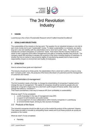 The 3rd Revolution
Industry
1 VISION
Luxembourg is the e-Hub of Sustainable Research which Fuelled Industrial Excellence!
2 GOALS AND OBJECTIVES
The sustainability of the industry is the key word. The question for an industrial company is not only to
earn more money but to earn “sustainable” money. To obtain sustainability in a company, we need a
long term view and stability with the stakeholders (not a “short term profit” view). This long term view
includes the constant anticipation of customers’ needs. That means that the industry needs to be
closer to their customers (front office management) and able to constantly develop new products. The
company needs RDI activities to develop the products of the future including dreams of customers, to
shorten the time to market of new products (agility of manufacturing assets) and to have a social
responsibility (impact on environment and loyalty of employees).
3 STRATEGY
How to achieve these goals and objectives?
The industry should act on three points: the stakeholders (from a short term profit to a long to a long
term “company pride” view), the products of the future (the dream of customers) and the management
of customers and market.
3.1 Stakeholders & management
The third revolution needs a first step: to change the shareholding of companies if needed and to
change the way of management. The capital of companies should be owned by people who are
looking for a long term impact and not a short term profit (impact of finance world). How could we
change that without a “revolution”?
That means somewhere a new way to measure KPI (from profitability to sustainability)
What we need? (To be completed)
• a shift of paradigm in the way of management (new KPI)
• a support of administration and public bodies
• an encouragement of cross-collaborations within industry companies in Luxembourg
• an environmental impact, driving by new sources of energies
3.2 Products of the future
The industrial companies should be able to put on the market the product of the customers’ dreams.
That means be able to innovate by anticipating future needs and to put these products as quickly as
possible on the market.
What we need? (To be completed)
• Flexibility
LIST – Laurent Bravetti 03/03/16 p. 1
 