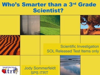 Who’s Smarter than a 3rd Grade 
Scientist? 
Scientific Investigation 
SOL Released Test Items only 
Jody Sommerfeldt 
SPS ITRT 
 