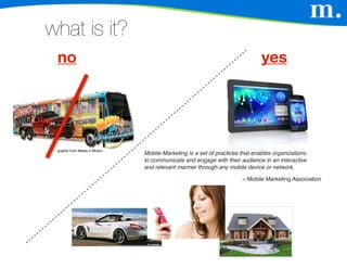 what is it?
 no                                                                           yes




 graphic from Media in Motion
                                Mobile Marketing is a set of practices that enables organizations
                                to communicate and engage with their audience in an interactive
                                and relevant manner through any mobile device or network.

                                                                       ~ Mobile Marketing Association
 