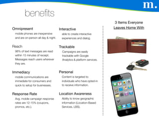 benefits
                                                                          3 Items Everyone
Omnipresent                           Interactive                        Leaves Home With
 mobile phones are inexpensive         able to create interactive
 and are on-person all day & night.    experiences and dialog.


Reach                                 Trackable
 98% of text messages are read          Campaigns are easily
 within 15 minutes of receipt.          trackable with Google
 Messages reach users wherever          Analytics & platform services.
 they are.


Immediacy                             Personal
 mobile communications are             Content is targeted to
 immediate for consumers and           individuals who have opted-in
 quick to setup for businesses.        to receive information.


Response Rate                         Location Awareness
 Avg. mobile campaign response         Ability to know geographic
 rates are 12-15% (coupons,            information (Location-Based
 promos, etc.).                        Services, LBS).
 