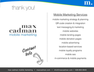 thank you!
                                                       Mobile Marketing Services
                                                      mobile marketing strategy & planning
                                                         QR code creation & integration
                                                          text messaging & marketing
                                                                mobile websites
                                                             mobile landing pages
                                                            mobile donation pages
                                                               mobile advertising
                                                            location-based services
                                                            mobile loyalty programs
                                                                  mobile seo
                                                        m-commerce & mobile payments




max cadman mobile marketing   |   maxcadman.com   |    info@maxcadman.com | 928-863-8945
 