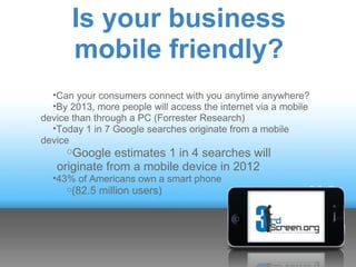 Is your business
       mobile friendly?
  •Can your consumers connect with you anytime anywhere?
  •By 2013, more people will access the internet via a mobile
device than through a PC (Forrester Research)
  •Today 1 in 7 Google searches originate from a mobile
device
      oGoogle estimates 1 in 4 searches will
   originate from a mobile device in 2012
  •43% of Americans own a smart phone
     o(82.5   million users)
 