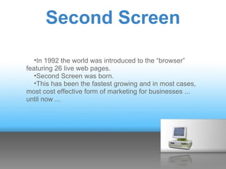 Second Screen

   •In 1992 the world was introduced to the “browser”
featuring 26 live web pages.
   •Second Screen was born.
   •This has been the fastest growing and in most cases,
most cost effective form of marketing for businesses ...
until now ...
 
