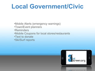 Local Government/Civic

•Mobile Alerts (emergency warnings)
•Town/Event planners
•Reminders
•Mobile Coupons for local stores/restaurants
•Text to donate
•Ski/Surf reports
 